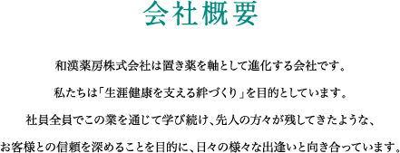 会社概要 和漢薬房株式会社は置き薬を軸として進化する会社です。私たちは「生涯健康を支える絆づくり」を目的としています。社員全員でこの業を通じて学び続け、先人の方々が残してきたような、お客様との信頼を深めることを目的に、日々の様々な出逢いと向き合っています。