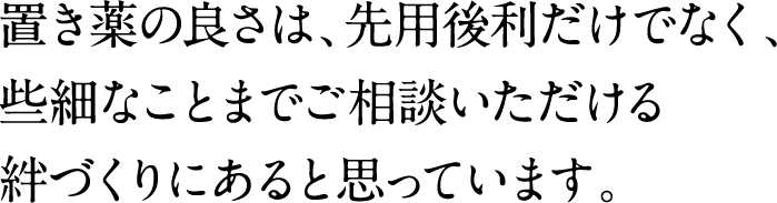 置き薬の良さは先用後利だけでなく、些細なことまでご相談いただける絆づくりにあると思っています。