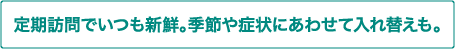 定期訪問でいつも新鮮。季節や症状にあわせて入れ替えも。