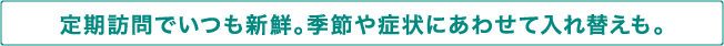 定期訪問でいつも新鮮。季節や症状にあわせて入れ替えも。