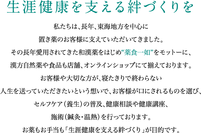 生涯健康を支える絆づくりを 私たちは、長年、東海地方を中心に置き薬のお客様に支えていただいてきました。
				その長年愛用されてきた和漢薬をはじめ"薬食一如"をモットーに、漢方自然薬や食品も店舗、オンラインショップにて揃えております。
				お客様や大切な方が、寝たきりで終わらない人生を送っていただきたいという想いで、お客様が口にされるものを選び、
				セルフケア（養生）の普及、健康相談や健康講座、施術（鍼灸・温熱）を行っております。
				お薬もお手当も「生涯健康を支える絆づくり」が目的です。