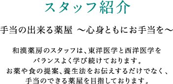 スタッフ紹介 手当の出来る薬屋 ～心身ともにお手当を～ 和漢薬房のスタッフは、東洋医学と西洋医学をバランスよく学び続けております。お薬や食の提案、養生法をお伝えするだけでなく、手当のできる薬屋を目指しております。